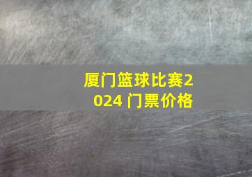 厦门篮球比赛2024 门票价格